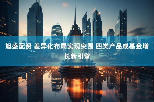 旭盛配资 差异化布局实现突围 四类产品成基金增长新引擎