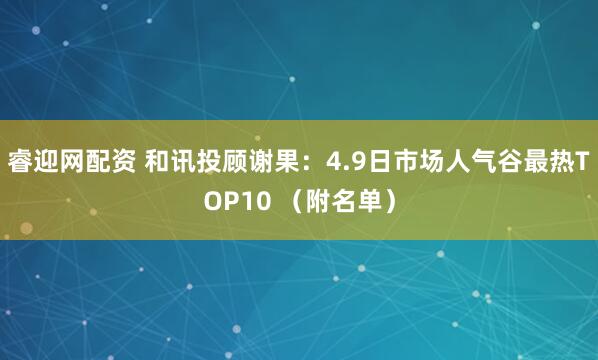 睿迎网配资 和讯投顾谢果：4.9日市场人气谷最热TOP10 （附名单）
