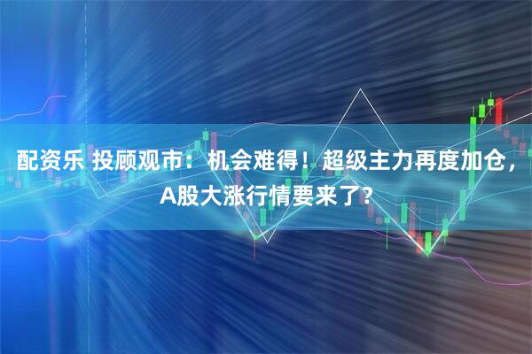 配资乐 投顾观市：机会难得！超级主力再度加仓，A股大涨行情要来了？