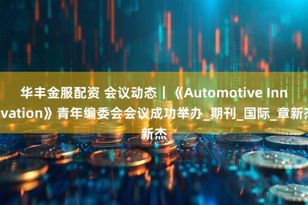 华丰金服配资 会议动态｜《Automotive Innovation》青年编委会会议成功举办_期刊_国际_章新杰