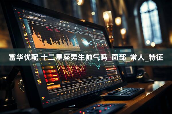 富华优配 十二星座男生帅气吗_面部_常人_特征