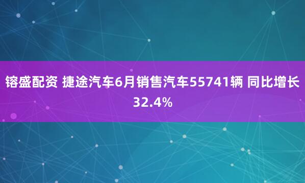 镕盛配资 捷途汽车6月销售汽车55741辆 同比增长32.4%
