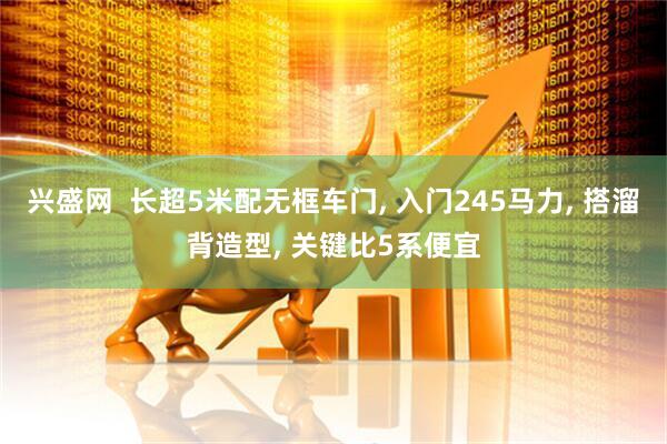 兴盛网  长超5米配无框车门, 入门245马力, 搭溜背造型, 关键比5系便宜