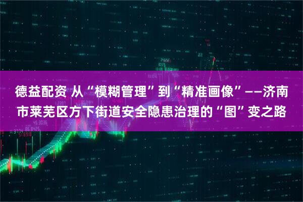 德益配资 从“模糊管理”到“精准画像”——济南市莱芜区方下街道安全隐患治理的“图”变之路