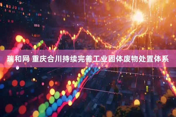 瑞和网 重庆合川持续完善工业固体废物处置体系