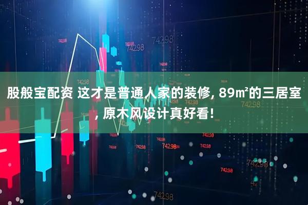 股般宝配资 这才是普通人家的装修, 89㎡的三居室, 原木风设计真好看!