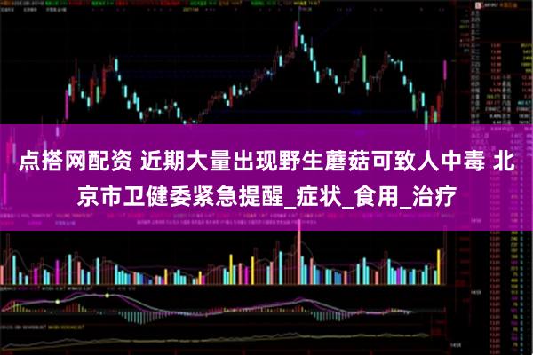 点搭网配资 近期大量出现野生蘑菇可致人中毒 北京市卫健委紧急提醒_症状_食用_治疗