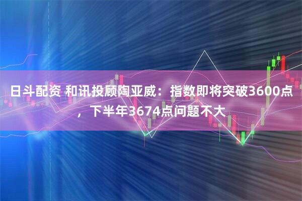 日斗配资 和讯投顾陶亚威：指数即将突破3600点，下半年3674点问题不大