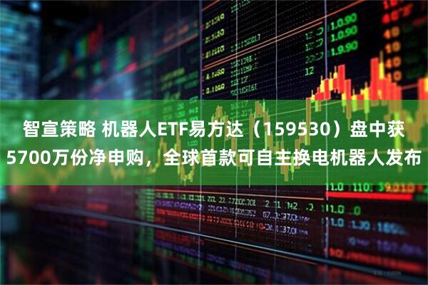 智宣策略 机器人ETF易方达（159530）盘中获5700万份净申购，全球首款可自主换电机器人发布