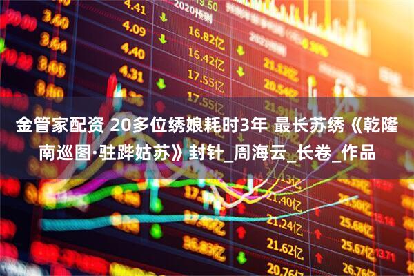 金管家配资 20多位绣娘耗时3年 最长苏绣《乾隆南巡图·驻跸姑苏》封针_周海云_长卷_作品