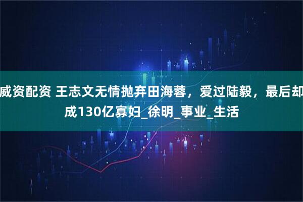 威资配资 王志文无情抛弃田海蓉，爱过陆毅，最后却成130亿寡妇_徐明_事业_生活