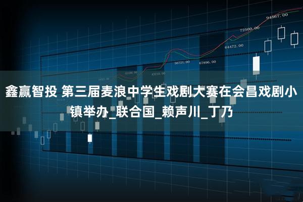 鑫赢智投 第三届麦浪中学生戏剧大赛在会昌戏剧小镇举办_联合国_赖声川_丁乃