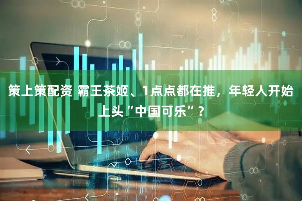 策上策配资 霸王茶姬、1点点都在推，年轻人开始上头“中国可乐”？