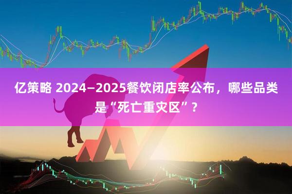 亿策略 2024—2025餐饮闭店率公布，哪些品类是“死亡重灾区”？