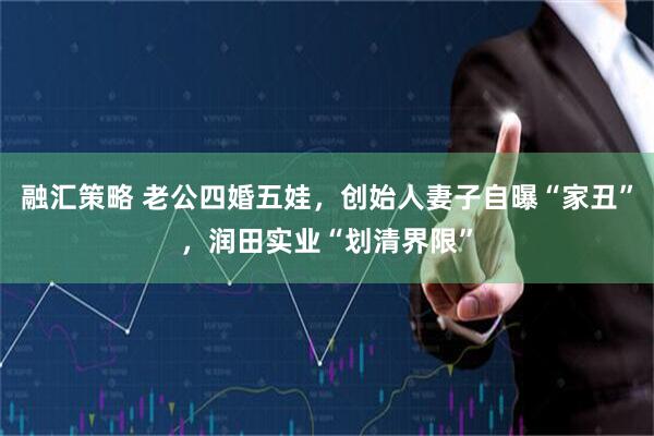 融汇策略 老公四婚五娃，创始人妻子自曝“家丑”，润田实业“划清界限”