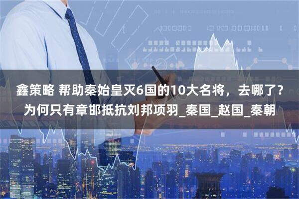 鑫策略 帮助秦始皇灭6国的10大名将，去哪了？为何只有章邯抵抗刘邦项羽_秦国_赵国_秦朝