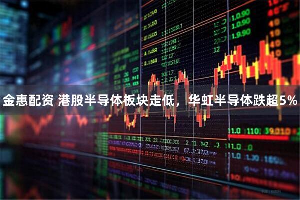金惠配资 港股半导体板块走低，华虹半导体跌超5%