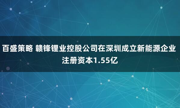百盛策略 赣锋锂业控股公司在深圳成立新能源企业 注册资本1.55亿