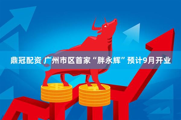 鼎冠配资 广州市区首家“胖永辉”预计9月开业