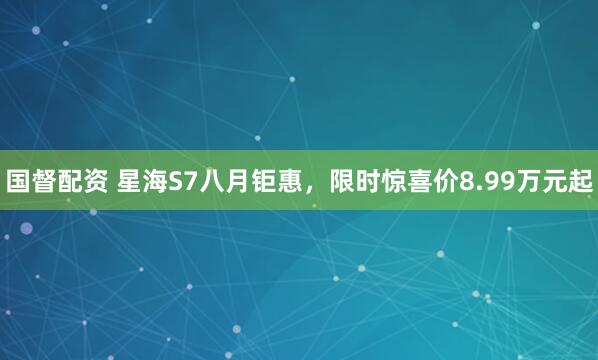 国督配资 星海S7八月钜惠，限时惊喜价8.99万元起