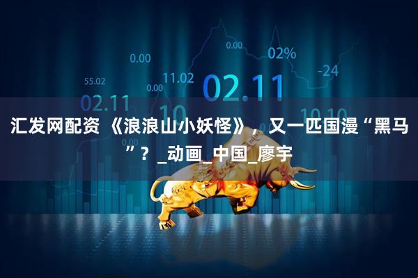 汇发网配资 《浪浪山小妖怪》，又一匹国漫“黑马”？_动画_中国_廖宇