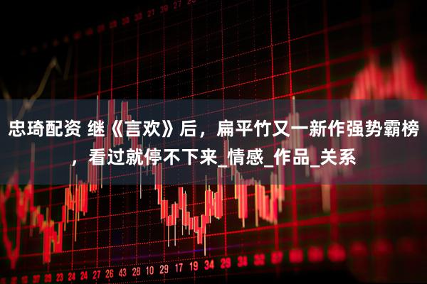 忠琦配资 继《言欢》后，扁平竹又一新作强势霸榜，看过就停不下来_情感_作品_关系