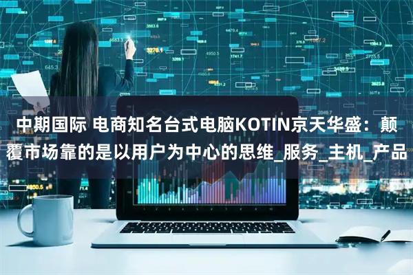 中期国际 电商知名台式电脑KOTIN京天华盛：颠覆市场靠的是以用户为中心的思维_服务_主机_产品