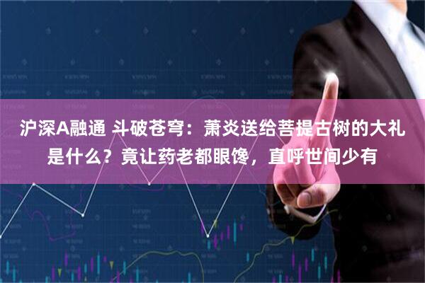 沪深A融通 斗破苍穹：萧炎送给菩提古树的大礼是什么？竟让药老都眼馋，直呼世间少有