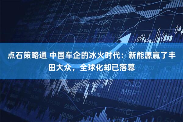 点石策略通 中国车企的冰火时代：新能源赢了丰田大众，全球化却已落幕