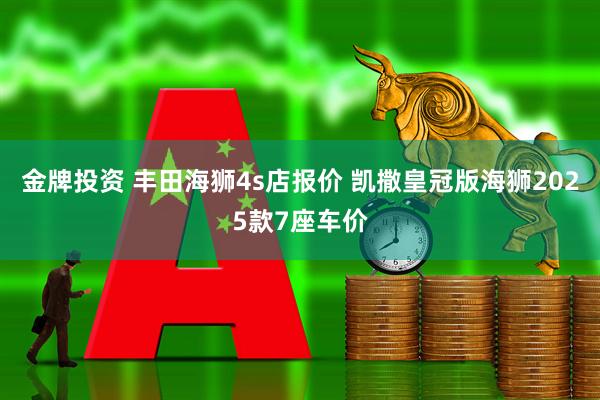 金牌投资 丰田海狮4s店报价 凯撒皇冠版海狮2025款7座车价