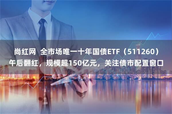 尚红网 全市场唯一十年国债ETF(511260)午后翻红,规模超150亿元,关注债市配置窗口