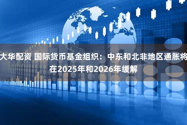 大华配资 国际货币基金组织:中东和北非地区通胀将在2025年和2026年缓解