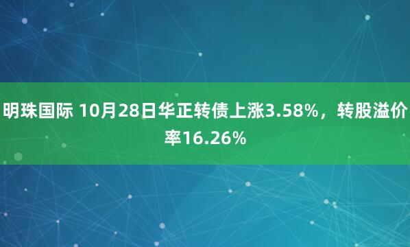 明珠国际 10月28日华正转债上涨3.58%，转股溢价率16.26%
