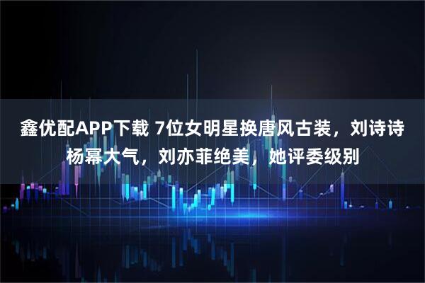 鑫优配APP下载 7位女明星换唐风古装，刘诗诗杨幂大气，刘亦菲绝美，她评委级别