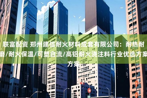 联富配资 郑州建信耐火材料成套有限公司：耐热耐磨/耐火保温/可塑自流/高铝耐火浇注料行业优选方案