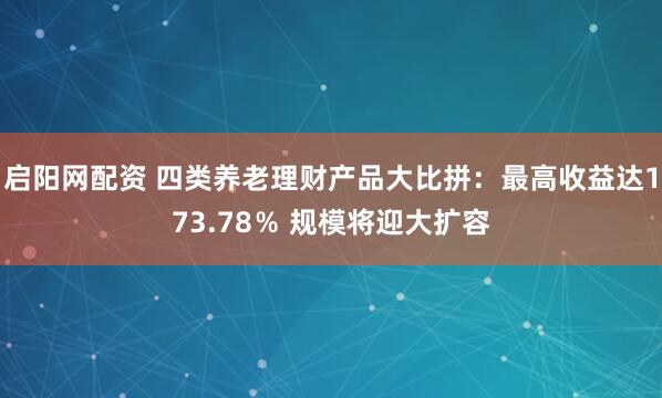 启阳网配资 四类养老理财产品大比拼：最高收益达173.78％ 规模将迎大扩容