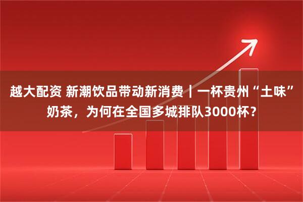越大配资 新潮饮品带动新消费｜一杯贵州“土味”奶茶，为何在全国多城排队3000杯？