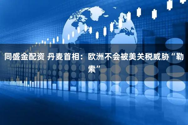同盛金配资 丹麦首相：欧洲不会被美关税威胁“勒索”
