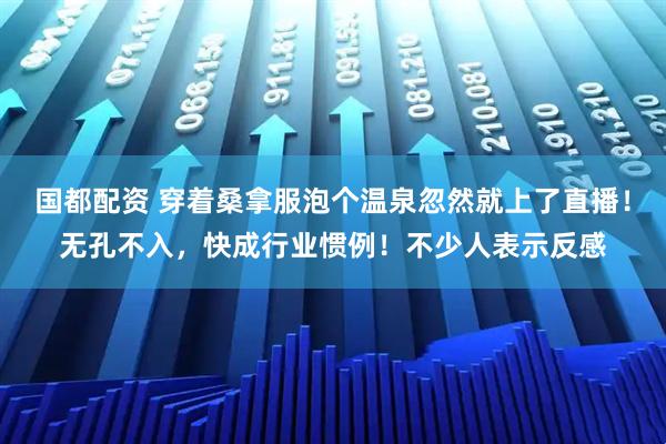 国都配资 穿着桑拿服泡个温泉忽然就上了直播！无孔不入，快成行业惯例！不少人表示反感