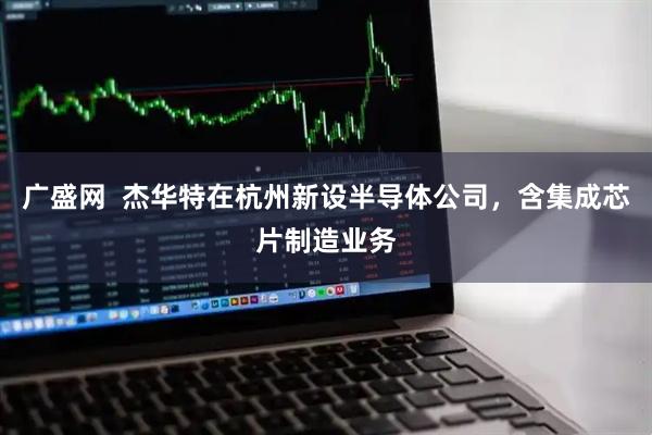 广盛网  杰华特在杭州新设半导体公司，含集成芯片制造业务