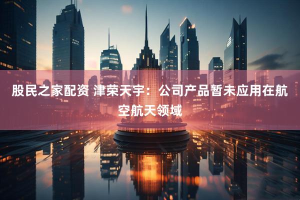 股民之家配资 津荣天宇：公司产品暂未应用在航空航天领域