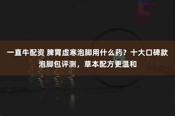一直牛配资 脾胃虚寒泡脚用什么药？十大口碑款泡脚包评测，草本配方更温和