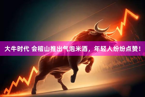 大牛时代 会稽山推出气泡米酒，年轻人纷纷点赞！